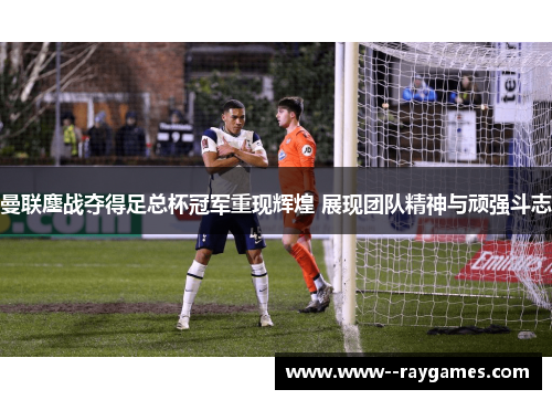 曼联鏖战夺得足总杯冠军重现辉煌 展现团队精神与顽强斗志