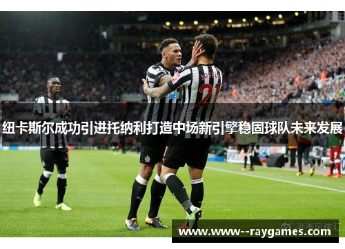 纽卡斯尔成功引进托纳利打造中场新引擎稳固球队未来发展 纽卡斯尔成功引进托纳利打造中场新引擎稳固球队未来发展