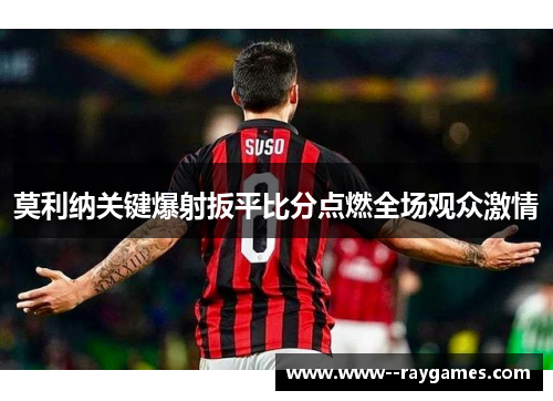 莫利纳关键爆射扳平比分点燃全场观众激情 莫利纳关键爆射扳平比分点燃全场观众激情