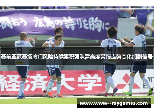 赛前亚冠赛场冷门风险持续累积强队需高度警惕走势变化加剧信号