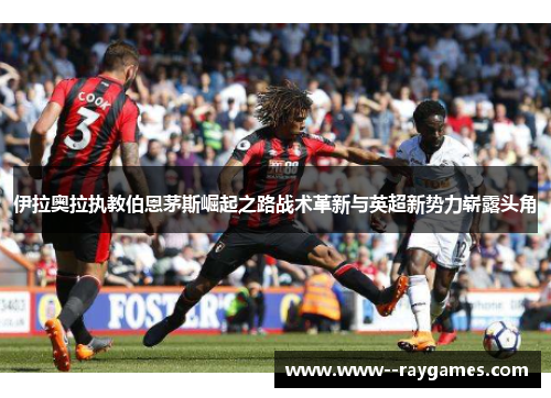 伊拉奥拉执教伯恩茅斯崛起之路战术革新与英超新势力崭露头角
