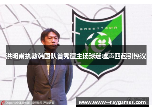洪明甫执教韩国队首秀遭主场球迷嘘声四起引热议 洪明甫执教韩国队首秀遭主场球迷嘘声四起引热议