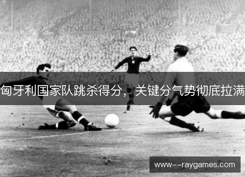 匈牙利国家队跳杀得分,关键分气势彻底拉满 匈牙利国家队跳杀得分,关键分气势彻底拉满